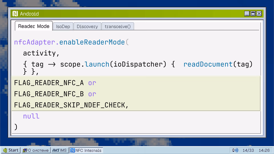 Reader Mode. IsoDep Discovery transceive() nfcAdapter.enableReaderMode( activity, { tag -> scope.launch(ioDispatcher) { readDocument(tag) } }, FLAG_READER_NFC_A or FLAG_READER_NFC_B or FLAG_READER_SKIP_NDEF_CHECK, null )