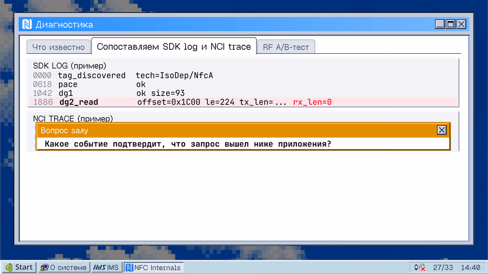 Сопоставляем SDK log и NCI trace. Что известно Сопоставляем SDK log и NCI trace RF A/B-тест SDK LOG (пример) 0000 tag_discovered tech=IsoDep/NfcA 0618 pace ok 1042 dg1 ok size=93 1886 dg2_read offset=0x1C00 le=224 tx_len=... rx_len=0 NCI TRACE (пример) Вопрос залу Какое событие подтвердит, что запрос вышел ниже приложения?